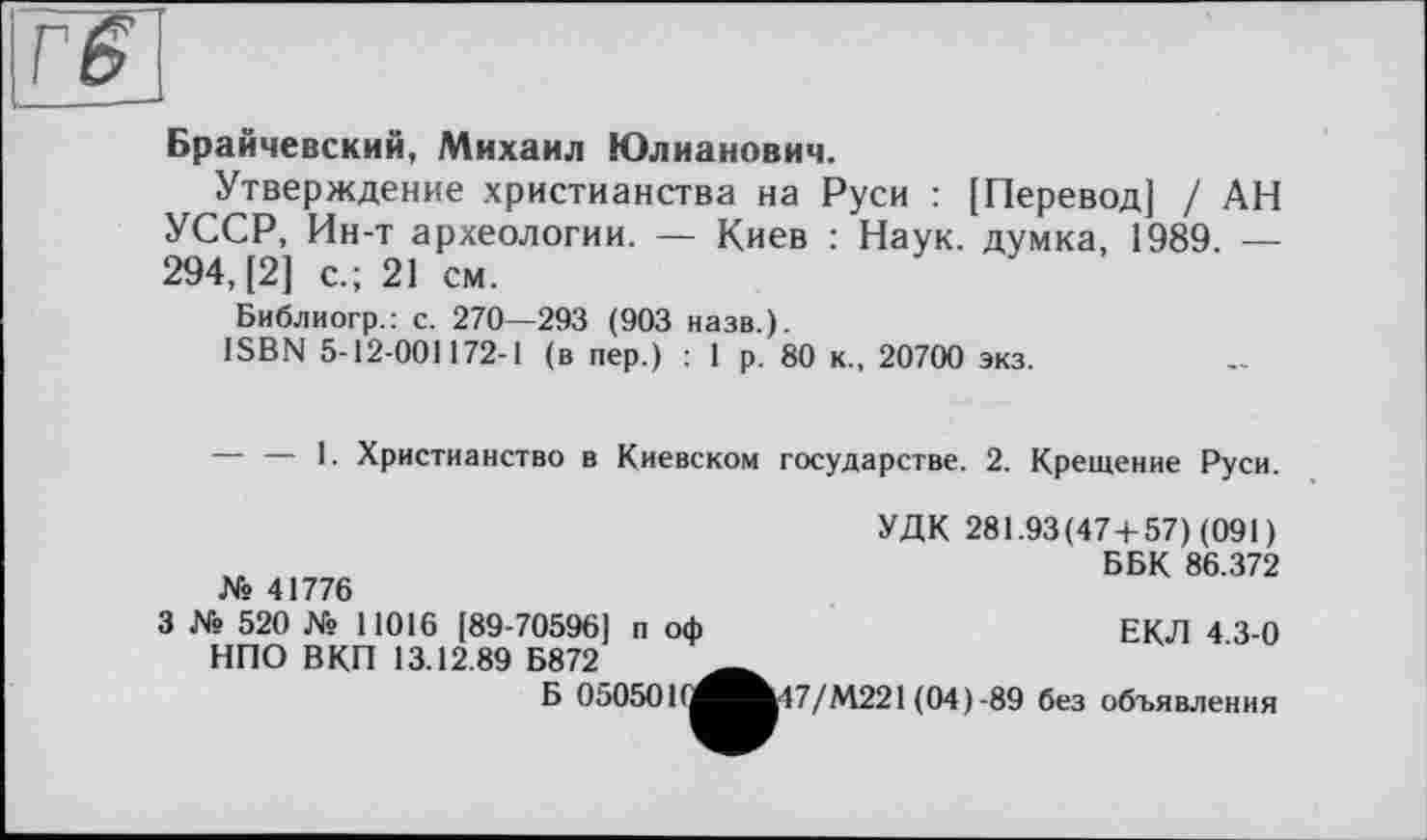 ﻿Гб
Брайчевский, Михаил Юлианович.
Утверждение христианства на Руси : [Перевод] / АН УССР, Ин-т археологии. — Киев : Наук, думка, 1989. — 294, [2] с.; 21 см.
Библиогр.: с. 270—293 (903 назв.).
ISBN 5-12-001172-1 (в пер.) : 1 р. 80 к., 20700 экз.
----1. Христианство в Киевском государстве. 2. Крещение Руси.
№ 41776
УДК 281.93(47 + 57) (091)
ББК 86.372
3 № 520 № 11016 [89-70596] п оф НПО ВКП 13.12.89 Б872
ЕКЛ 4.3-0
Б 050501
1^^^17/М221 (04)-89 без объявления